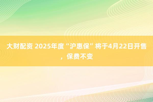 大财配资 2025年度“沪惠保”将于4月22日开售，保费不变