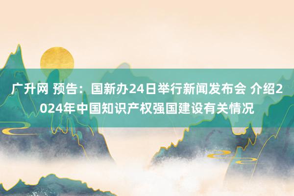 广升网 预告：国新办24日举行新闻发布会 介绍2024年中国知识产权强国建设有关情况