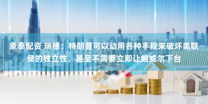 象泰配资 瑞穗：特朗普可以动用各种手段来破坏美联储的独立性，甚至不需要立即让鲍威尔下台