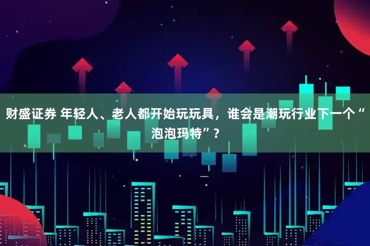 财盛证券 年轻人、老人都开始玩玩具，谁会是潮玩行业下一个“泡泡玛特”？