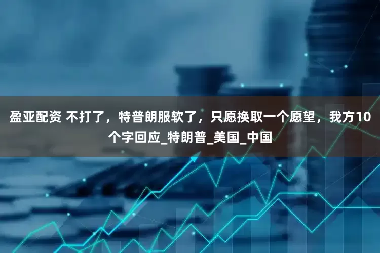 盈亚配资 不打了，特普朗服软了，只愿换取一个愿望，我方10个字回应_特朗普_美国_中国