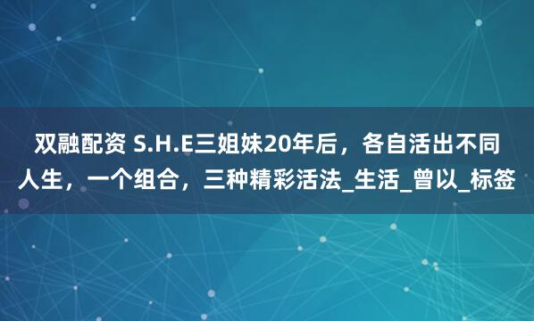 双融配资 S.H.E三姐妹20年后，各自活出不同人生，一个组合，三种精彩活法_生活_曾以_标签