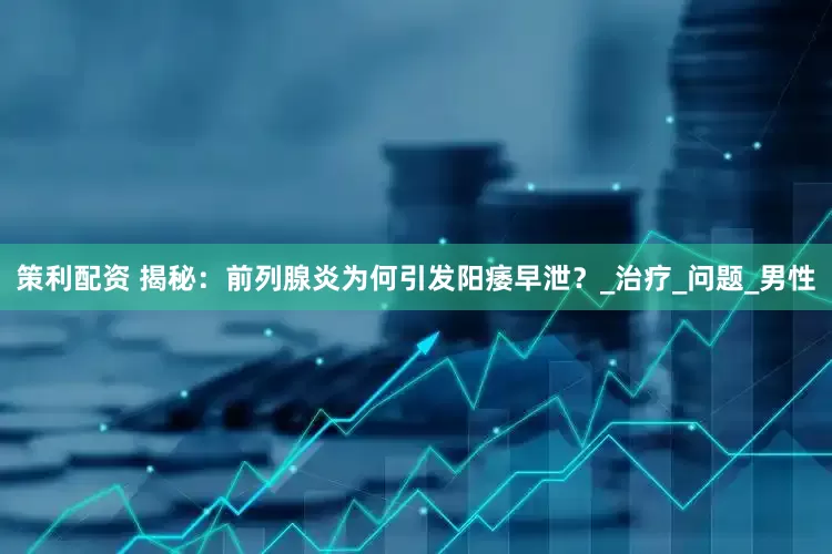 策利配资 揭秘：前列腺炎为何引发阳痿早泄？_治疗_问题_男性