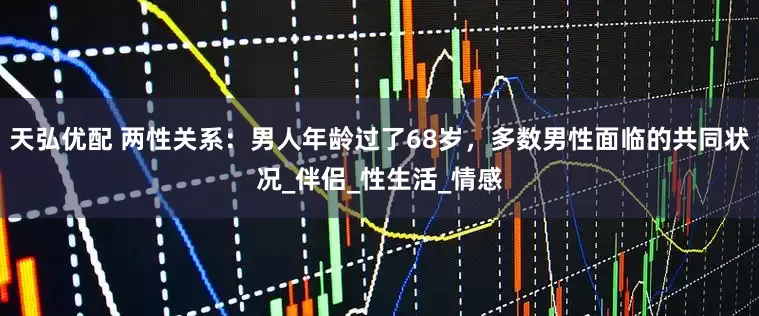 天弘优配 两性关系：男人年龄过了68岁，多数男性面临的共同状况_伴侣_性生活_情感