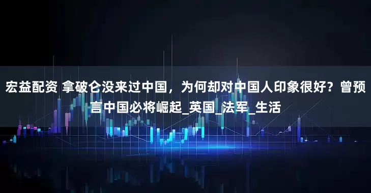 宏益配资 拿破仑没来过中国，为何却对中国人印象很好？曾预言中国必将崛起_英国_法军_生活