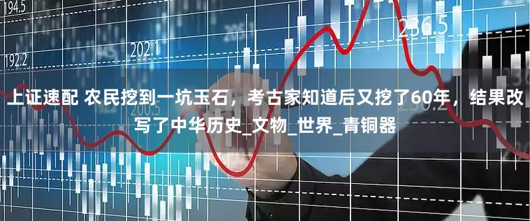上证速配 农民挖到一坑玉石，考古家知道后又挖了60年，结果改写了中华历史_文物_世界_青铜器