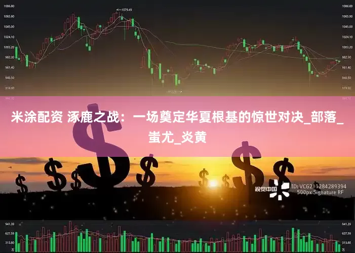 米涂配资 涿鹿之战：一场奠定华夏根基的惊世对决_部落_蚩尤_炎黄