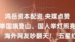 鸿岳资本配资 央媒点赞！男子深夜举国旗登山、国人举灯照亮，海外网友吵翻天！_五星红旗_中国_海拔