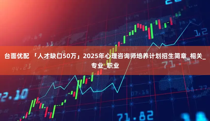 台面优配 「人才缺口50万」2025年心理咨询师培养计划招生简章_相关_专业_职业