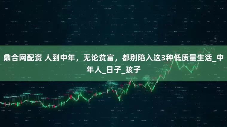 鼎合网配资 人到中年，无论贫富，都别陷入这3种低质量生活_中年人_日子_孩子