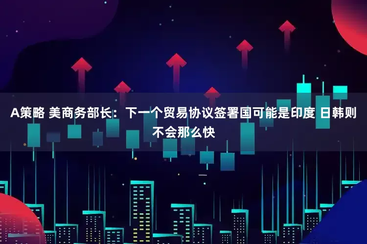 A策略 美商务部长：下一个贸易协议签署国可能是印度 日韩则不会那么快
