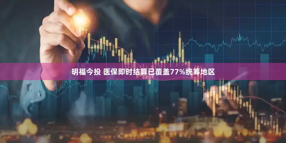 明福今投 医保即时结算已覆盖77%统筹地区