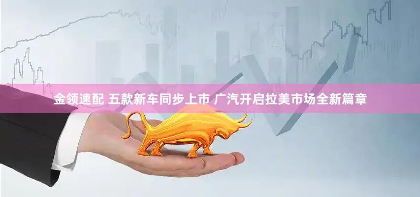 金领速配 五款新车同步上市 广汽开启拉美市场全新篇章