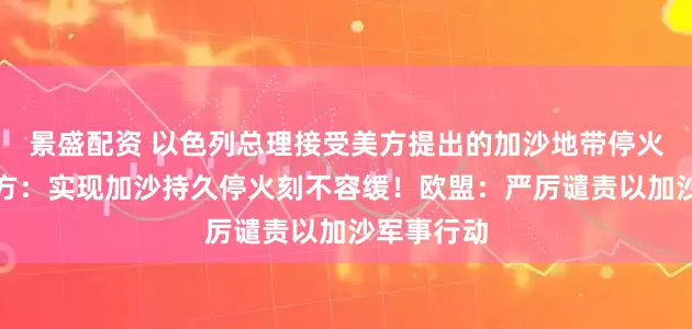 景盛配资 以色列总理接受美方提出的加沙地带停火方案！中方：实现加沙持久停火刻不容缓！欧盟：严厉谴责以加沙军事行动