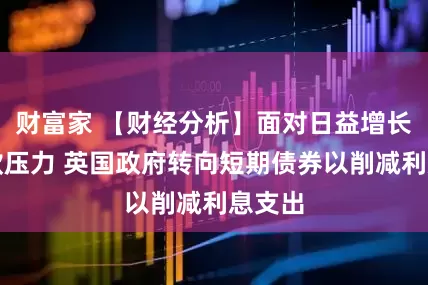 财富家 【财经分析】面对日益增长的借款压力 英国政府转向短期债券以削减利息支出