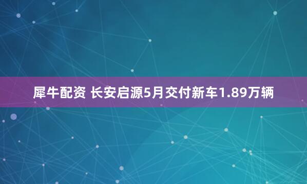 犀牛配资 长安启源5月交付新车1.89万辆