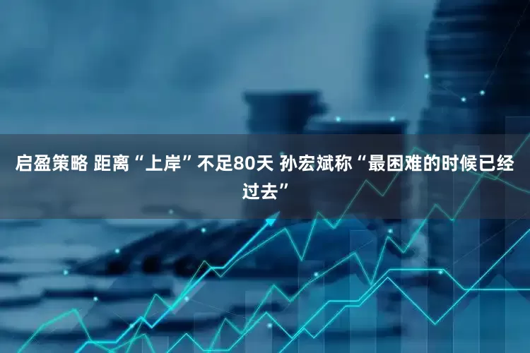 启盈策略 距离“上岸”不足80天 孙宏斌称“最困难的时候已经过去”