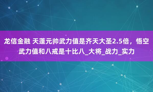 龙信金融 天蓬元帅武力值是齐天大圣2.5倍，悟空武力值和八戒是十比八_大将_战力_实力