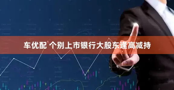 车优配 个别上市银行大股东逢高减持