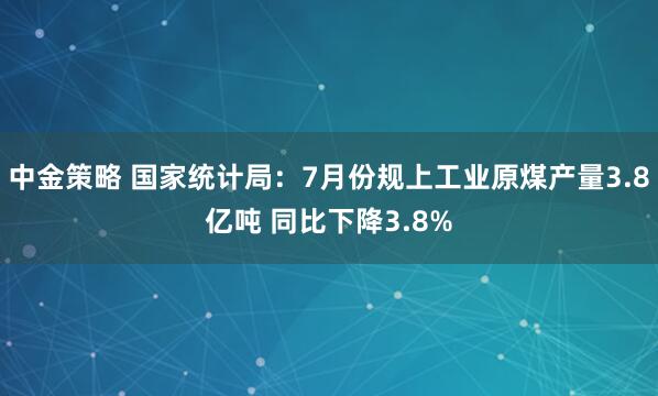 中金策略 国家统计局：7月份规上工业原煤产量3.8亿吨 同比下降3.8%