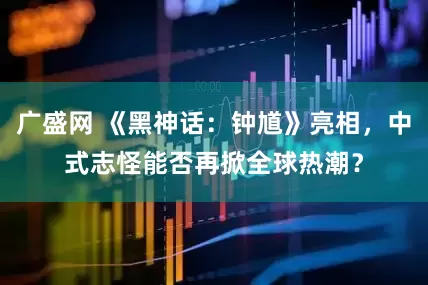 广盛网 《黑神话：钟馗》亮相，中式志怪能否再掀全球热潮？