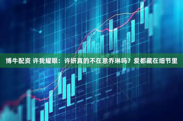 博牛配资 许我耀眼：许妍真的不在意乔琳吗？爱都藏在细节里