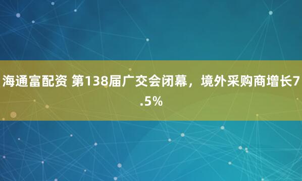 海通富配资 第138届广交会闭幕，境外采购商增长7.5%