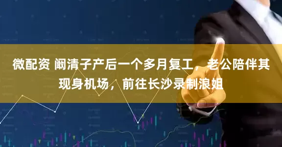 微配资 阚清子产后一个多月复工，老公陪伴其现身机场，前往长沙录制浪姐