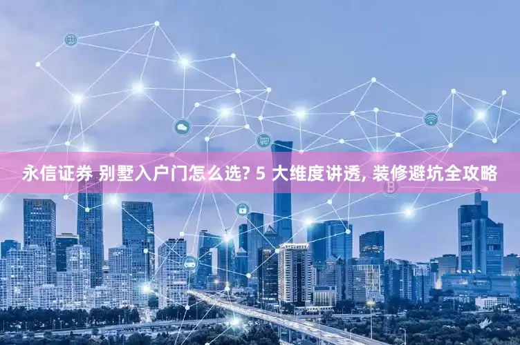 永信证券 别墅入户门怎么选? 5 大维度讲透, 装修避坑全攻略